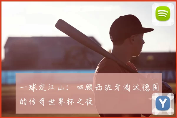 一球定江山：回顾西班牙淘汰德国的传奇世界杯之夜