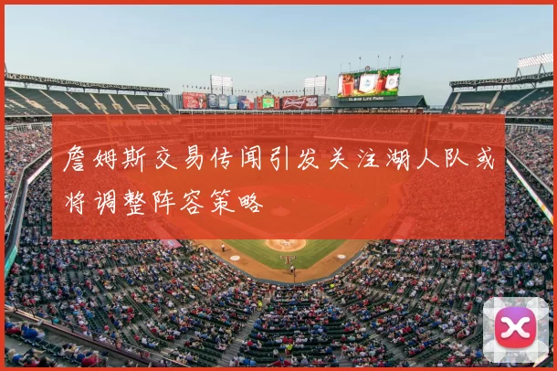 詹姆斯交易传闻引发关注湖人队或将调整阵容策略