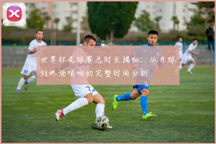 世界杯足球赛总时长揭秘:从开球到终场哨响的完整时间分析