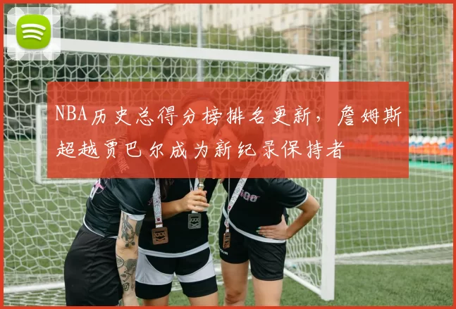 NBA历史总得分榜排名更新，詹姆斯超越贾巴尔成为新纪录保持者