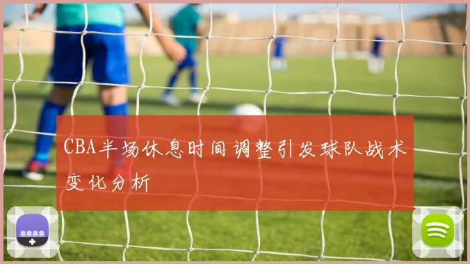 CBA半场休息时间调整引发球队战术变化分析