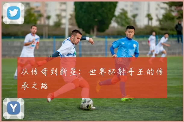 从传奇到新星:世界杯射手王的传承之路
