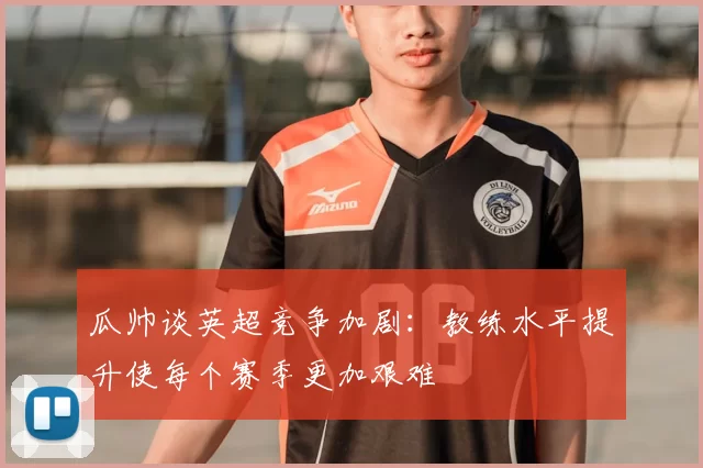 瓜帅谈英超竞争加剧：教练水平提升使每个赛季更加艰难