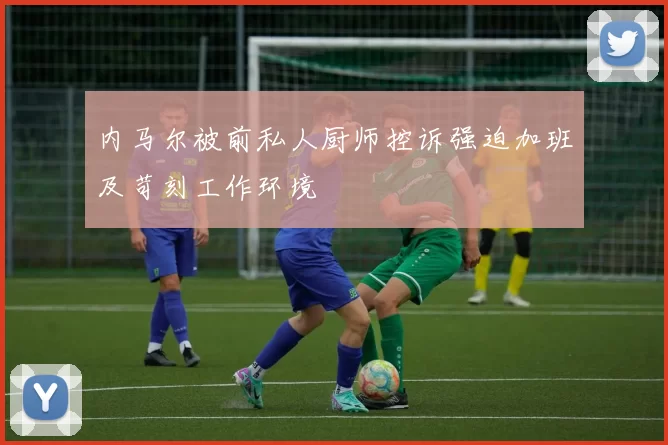 内马尔被前私人厨师控诉强迫加班及苛刻工作环境