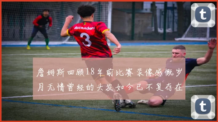 詹姆斯回顾18年前比赛录像感慨岁月无情曾经的头发如今已不复存在