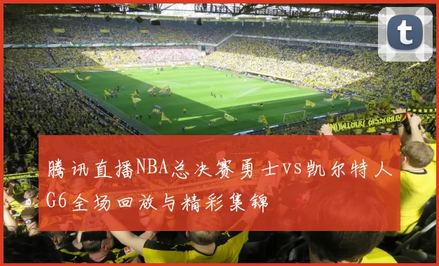 腾讯直播NBA总决赛勇士vs凯尔特人G6全场回放与精彩集锦