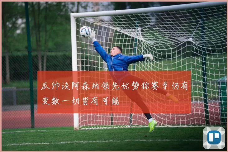 瓜帅谈阿森纳领先优势称赛季仍有变数一切皆有可能