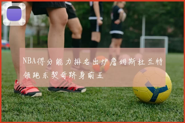 NBA得分能力排名出炉詹姆斯杜兰特领跑东契奇跻身前五