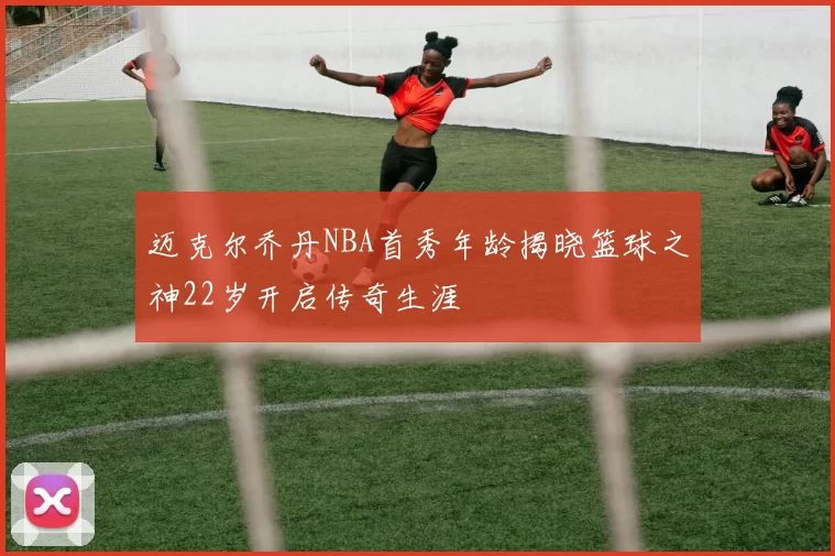 迈克尔乔丹NBA首秀年龄揭晓篮球之神22岁开启传奇生涯