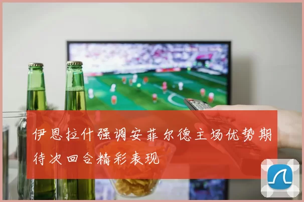 伊恩拉什强调安菲尔德主场优势期待次回合精彩表现
