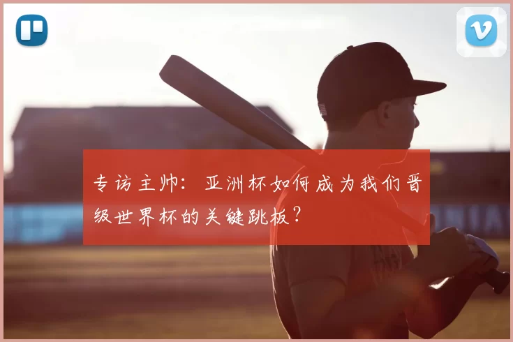 专访主帅：亚洲杯如何成为我们晋级世界杯的关键跳板？