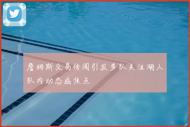 詹姆斯交易传闻引发多队关注湖人队内动态成焦点