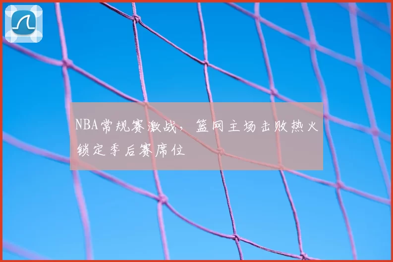 NBA常规赛激战，篮网主场击败热火锁定季后赛席位