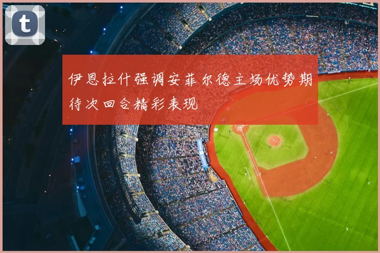 伊恩拉什强调安菲尔德主场优势期待次回合精彩表现