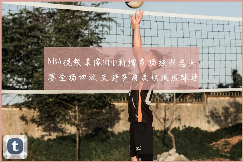 NBA视频录像app新增多场经典总决赛全场回放 支持多角度切换成球迷观赛首选