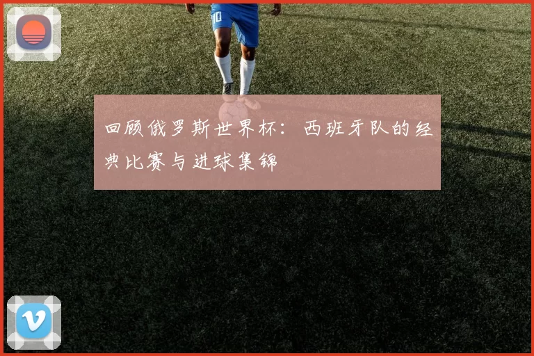 回顾俄罗斯世界杯：西班牙队的经典比赛与进球集锦