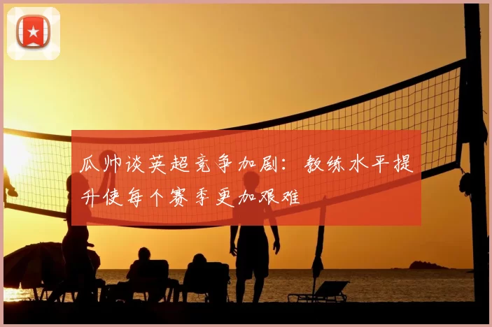 瓜帅谈英超竞争加剧：教练水平提升使每个赛季更加艰难