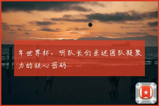 年世界杯,听队长们亲述团队凝聚力的核心密码