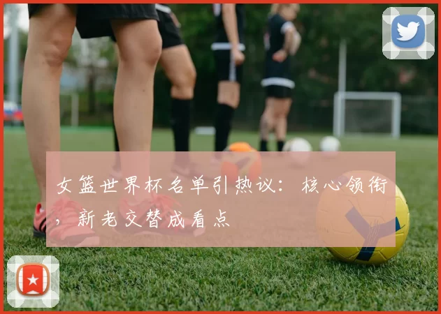 女篮世界杯名单引热议：核心领衔，新老交替成看点