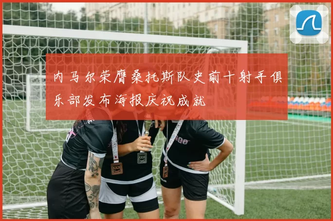 内马尔荣膺桑托斯队史前十射手俱乐部发布海报庆祝成就