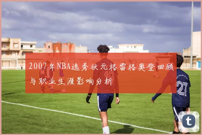 2007年NBA选秀状元格雷格奥登回顾与职业生涯影响分析