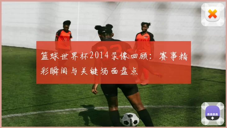 篮球世界杯2014录像回顾：赛事精彩瞬间与关键场面盘点