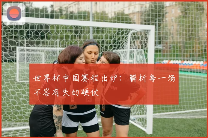 世界杯中国赛程出炉：解析每一场不容有失的硬仗