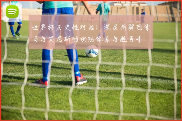 世界杯历史性对话:深度拆解巴拿马与突尼斯的攻防体系与胜负手