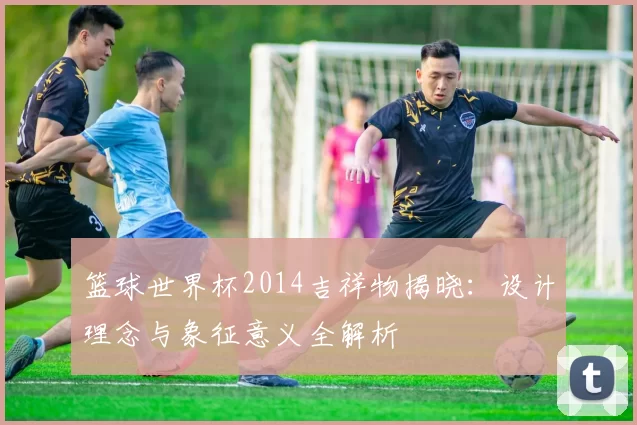 篮球世界杯2014吉祥物揭晓：设计理念与象征意义全解析