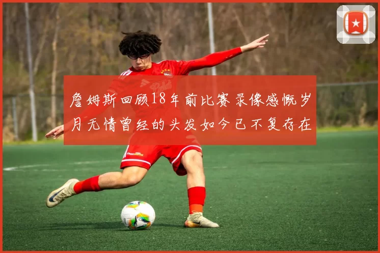 詹姆斯回顾18年前比赛录像感慨岁月无情曾经的头发如今已不复存在
