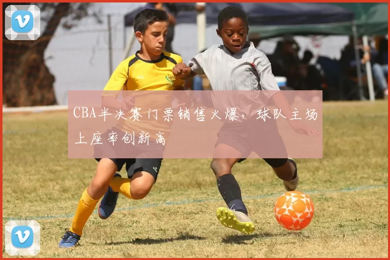 CBA半决赛门票销售火爆，球队主场上座率创新高